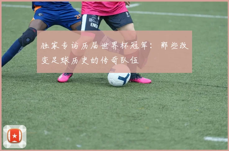 独家专访历届世界杯冠军：那些改变足球历史的传奇队伍