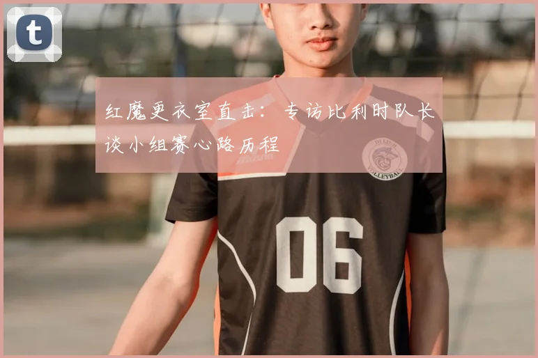 红魔更衣室直击：专访比利时队长谈小组赛心路历程