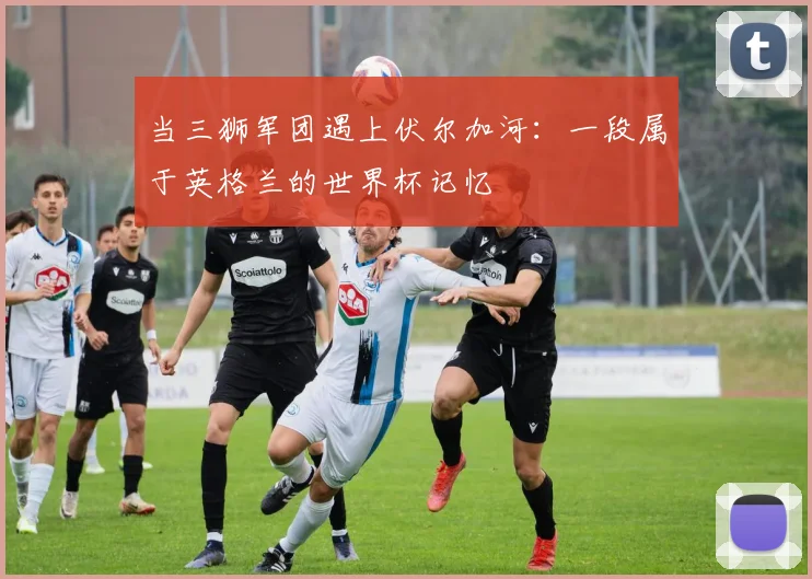 当三狮军团遇上伏尔加河：一段属于英格兰的世界杯记忆
