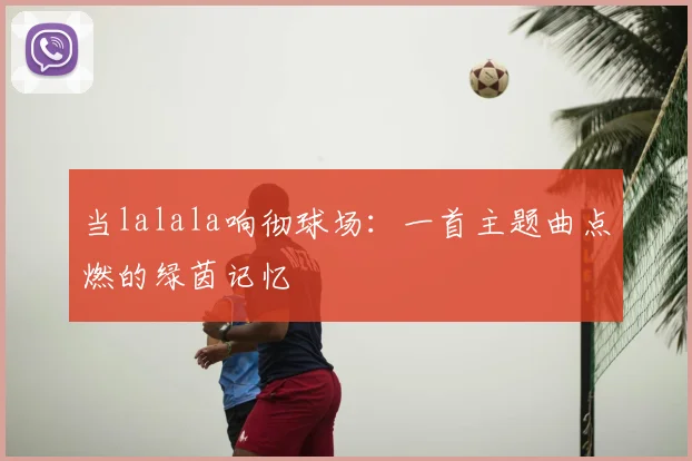 当lalala响彻球场：一首主题曲点燃的绿茵记忆