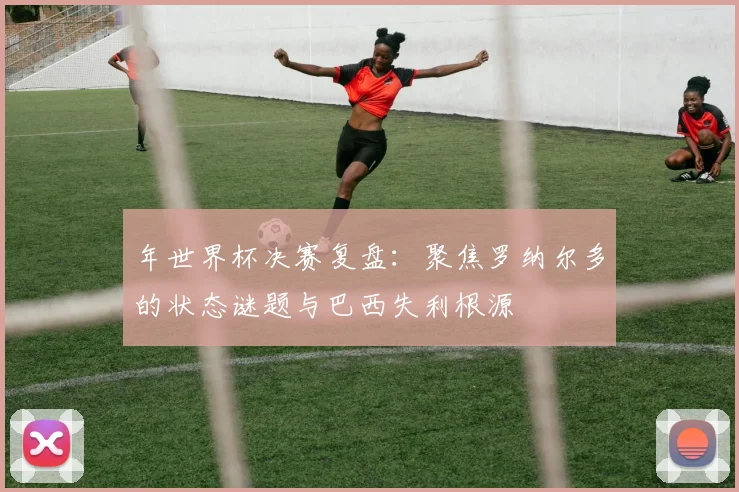 年世界杯决赛复盘：聚焦罗纳尔多的状态谜题与巴西失利根源