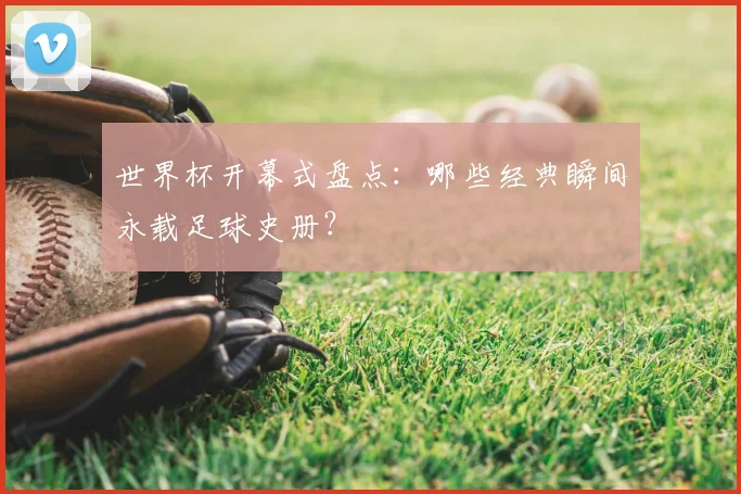 世界杯开幕式盘点:哪些经典瞬间永载足球史册?