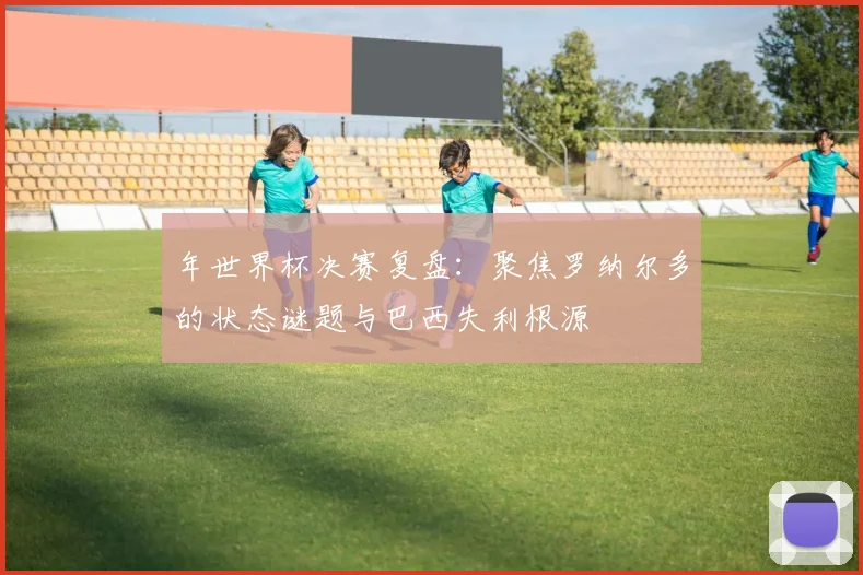 年世界杯决赛复盘：聚焦罗纳尔多的状态谜题与巴西失利根源