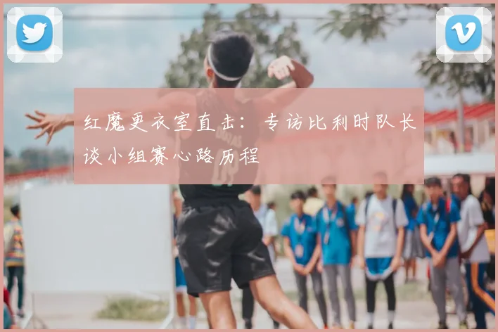红魔更衣室直击：专访比利时队长谈小组赛心路历程