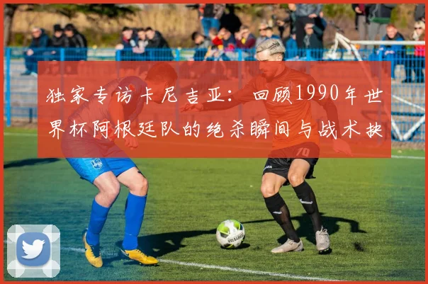 独家专访卡尼吉亚：回顾1990年世界杯阿根廷队的绝杀瞬间与战术抉择