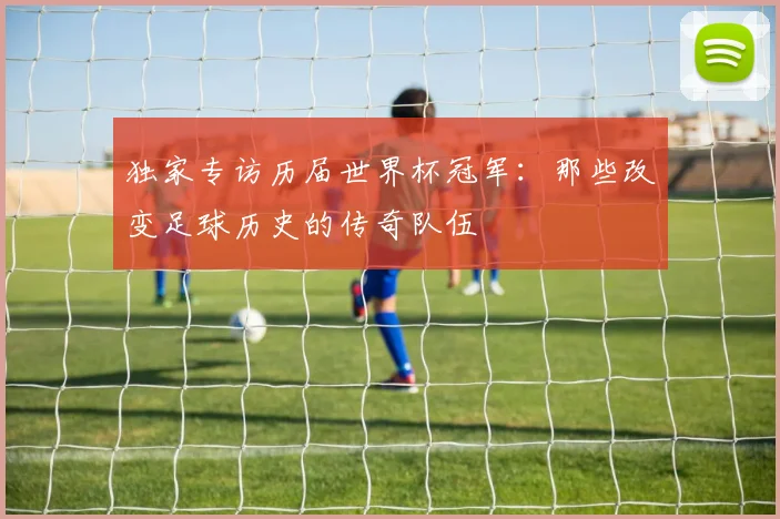 独家专访历届世界杯冠军：那些改变足球历史的传奇队伍