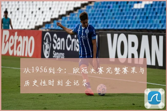从1956到今:欧冠决赛完整赛果与历史性时刻全记录