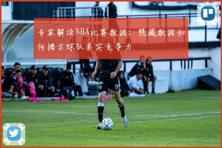 专家解读NBA比赛数据：隐藏数据如何揭示球队真实竞争力