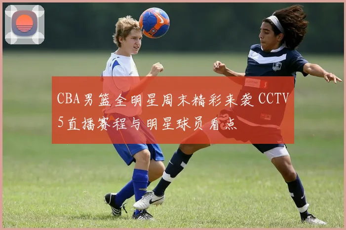 CBA男篮全明星周末精彩来袭 CCTV5直播赛程与明星球员看点