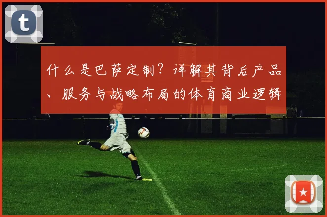 什么是巴萨定制？详解其背后产品、服务与战略布局的体育商业逻辑