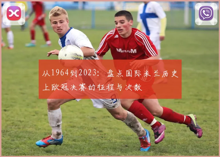 从1964到2023:盘点国际米兰历史上欧冠决赛的征程与次数