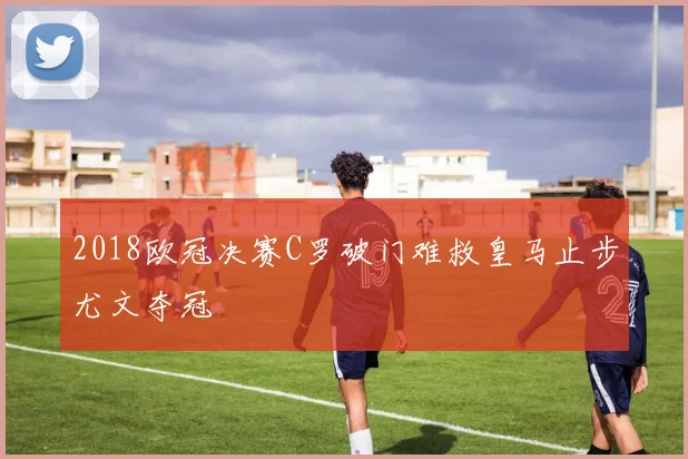 2018欧冠决赛C罗破门难救皇马止步尤文夺冠